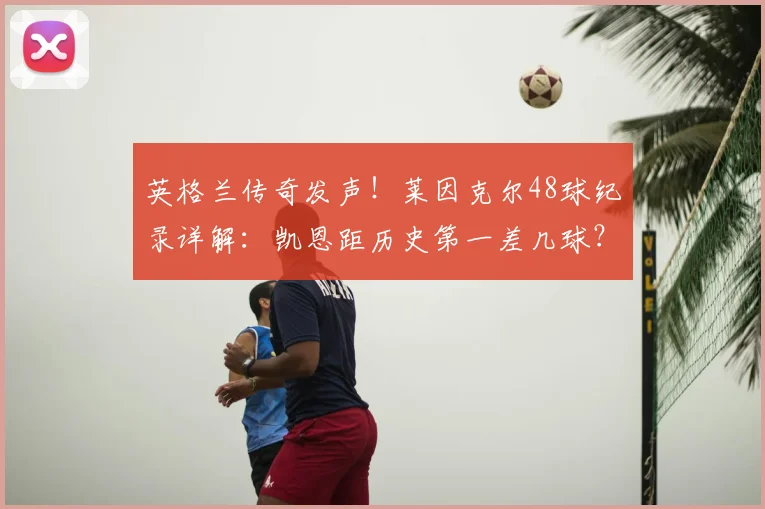 英格兰传奇发声！莱因克尔48球纪录详解：凯恩距历史第一差几球？2026世界杯前能否超越？