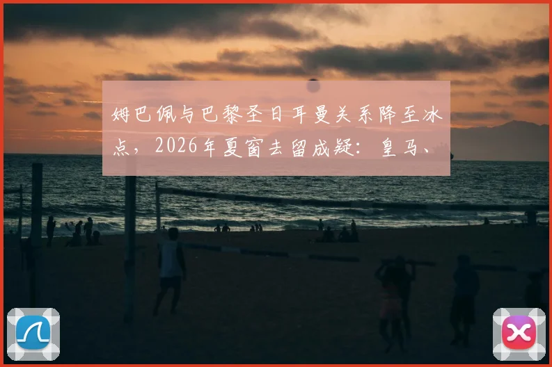 姆巴佩与巴黎圣日耳曼关系降至冰点，2026年夏窗去留成疑：皇马、利物浦还是续约？最新动态解读