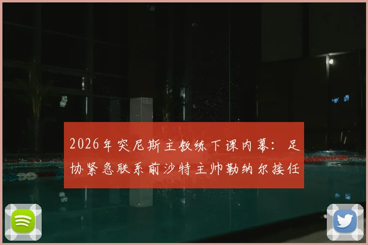 2026年突尼斯主教练下课内幕：足协紧急联系前沙特主帅勒纳尔接任的三大原因与执教前景分析