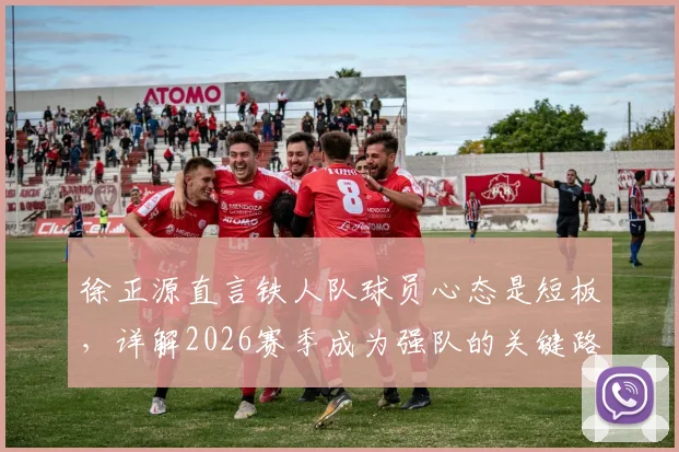 徐正源直言铁人队球员心态是短板,详解2026赛季成为强队的关键路径与调整方法