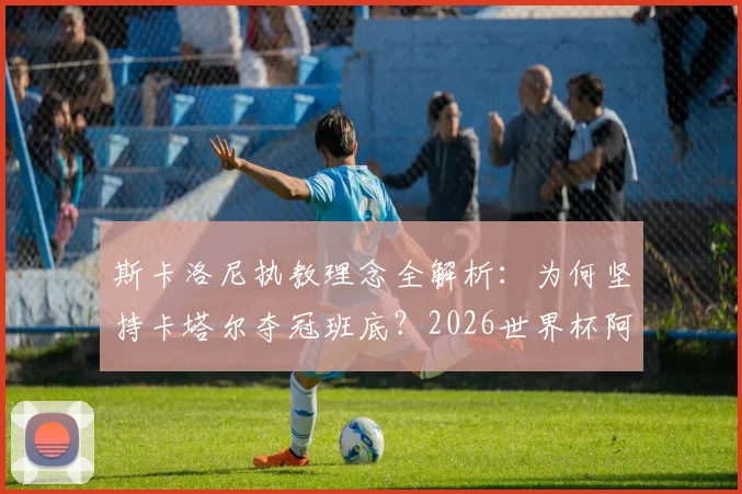 斯卡洛尼执教理念全解析：为何坚持卡塔尔夺冠班底？2026世界杯阿根廷阵容预测与年轻球员机会评估