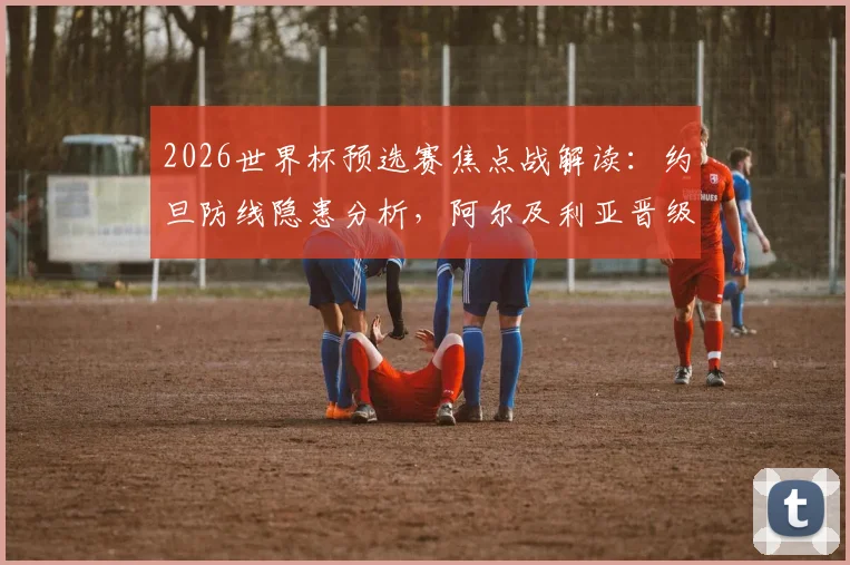 2026世界杯预选赛焦点战解读:约旦防线隐患分析,阿尔及利亚晋级之路全解析
