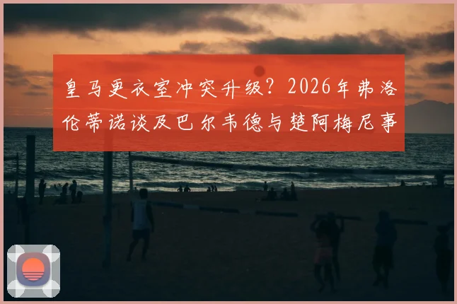 皇马更衣室冲突升级?2026年弗洛伦蒂诺谈及巴尔韦德与楚阿梅尼事件,直言知情者并非秘密
