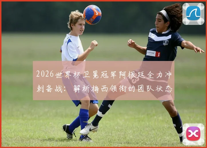 2026世界杯卫冕冠军阿根廷全力冲刺备战：解析梅西领衔的团队状态与轻松融洽的队内氛围