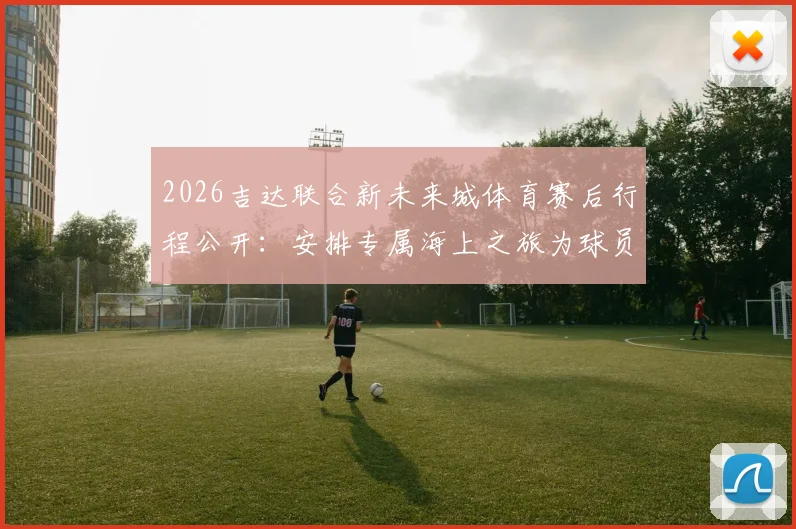 2026吉达联合新未来城体育赛后行程公开：安排专属海上之旅为球员放松身心