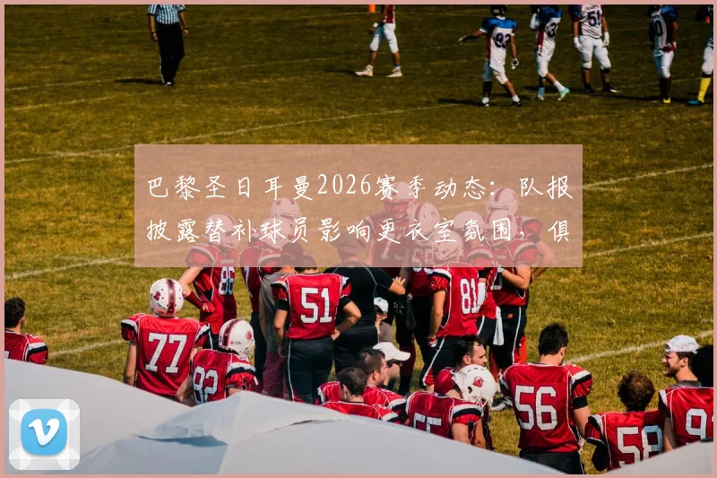 巴黎圣日耳曼2026赛季动态：队报披露替补球员影响更衣室氛围，俱乐部夏窗离队名单前瞻