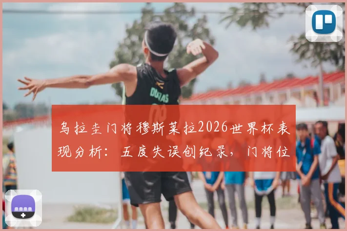 乌拉圭门将穆斯莱拉2026世界杯表现分析：五度失误创纪录，门将位置引争议与深度探讨