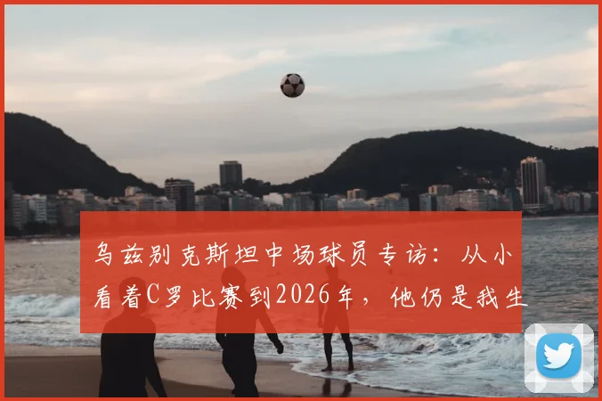 乌兹别克斯坦中场球员专访:从小看着C罗比赛到2026年,他仍是我生命中真正的足球偶像