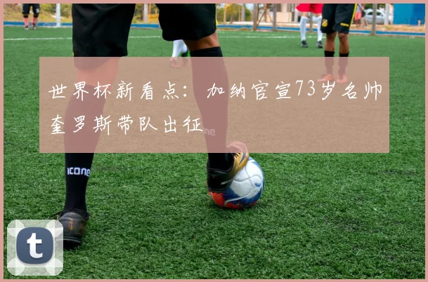 世界杯新看点：加纳官宣73岁名帅奎罗斯带队出征