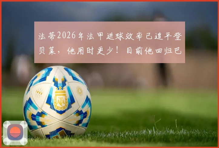法蒂2026年法甲进球效率已追平登贝莱，他用时更少！目前他回归巴萨的意愿与可能性深度分析