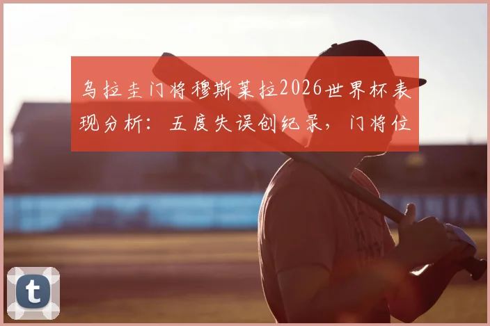 乌拉圭门将穆斯莱拉2026世界杯表现分析：五度失误创纪录，门将位置引争议与深度探讨