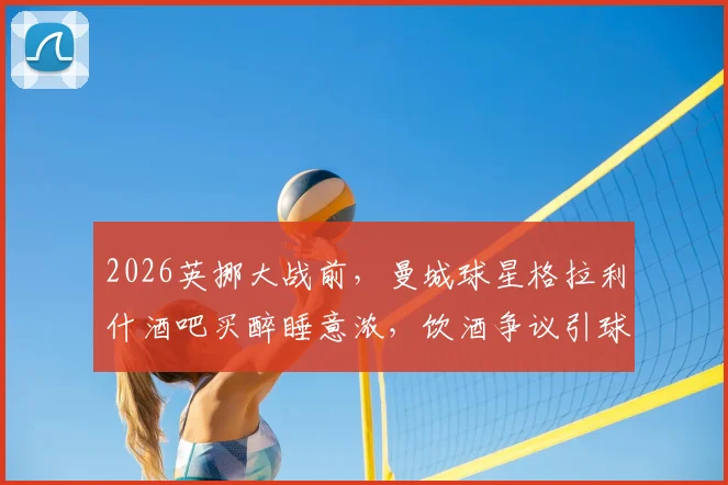 2026英挪大战前，曼城球星格拉利什酒吧买醉睡意浓，饮酒争议引球迷热议