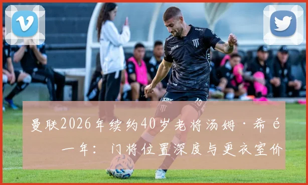 曼联2026年续约40岁老将汤姆·希顿一年：门将位置深度与更衣室价值的双重考量