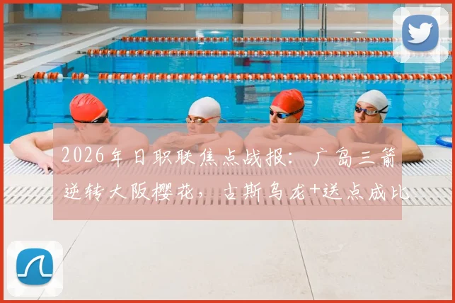 2026年日职联焦点战报:广岛三箭逆转大阪樱花,古斯乌龙+送点成比赛转折点,解读2-1背后战术博弈