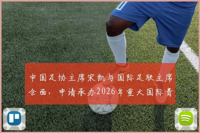 中国足协主席宋凯与国际足联主席会面，申请承办2026年重大国际青少年足球赛事意义何在？