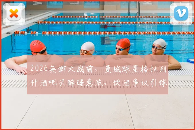 2026英挪大战前，曼城球星格拉利什酒吧买醉睡意浓，饮酒争议引球迷热议