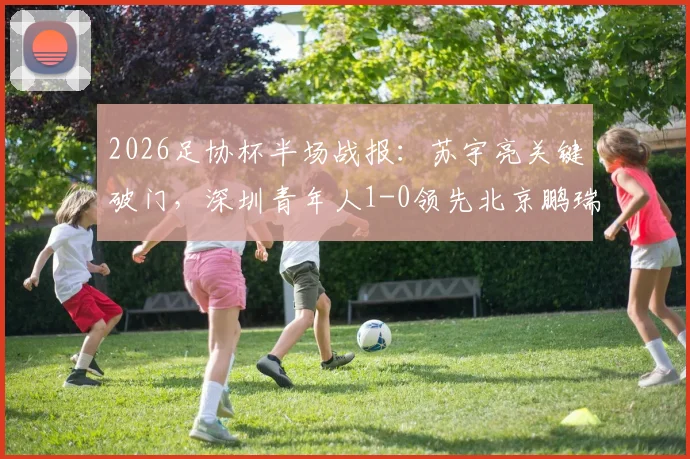 2026足协杯半场战报：苏宇亮关键破门，深圳青年人1-0领先北京鹏瑞通程