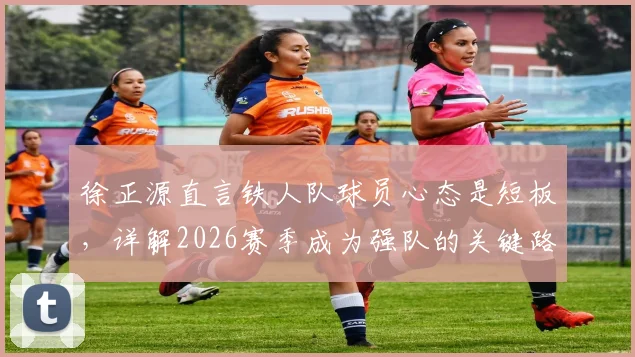 徐正源直言铁人队球员心态是短板，详解2026赛季成为强队的关键路径与调整方法