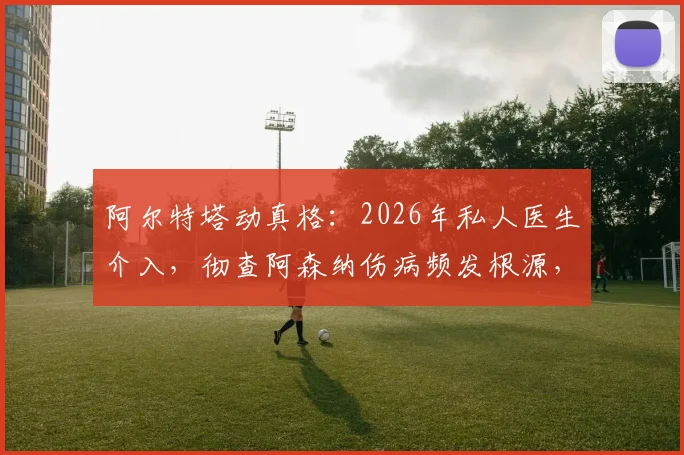 阿尔特塔动真格：2026年私人医生介入，彻查阿森纳伤病频发根源，对比英超各队医疗体系差异