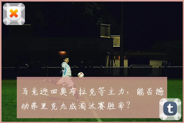 马竞迎回奥布拉克等主力，能否撼动弗里克九成淘汰赛胜率？