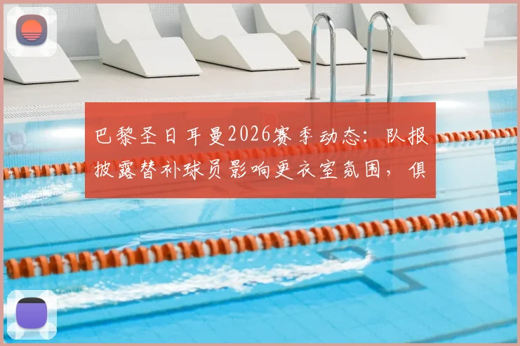 巴黎圣日耳曼2026赛季动态：队报披露替补球员影响更衣室氛围，俱乐部夏窗离队名单前瞻