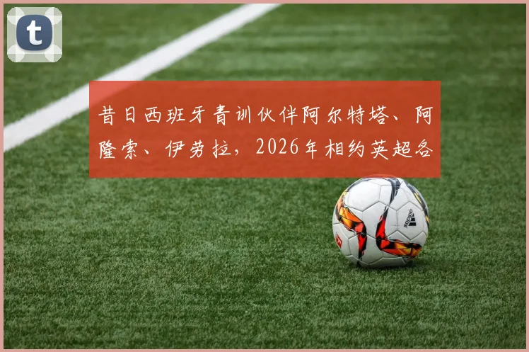 昔日西班牙青训伙伴阿尔特塔、阿隆索、伊劳拉，2026年相约英超各执教阿森纳、利物浦与伯恩茅斯
