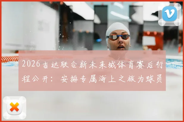 2026吉达联合新未来城体育赛后行程公开：安排专属海上之旅为球员放松身心