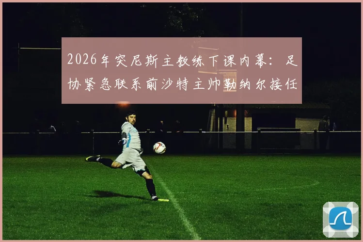 2026年突尼斯主教练下课内幕:足协紧急联系前沙特主帅勒纳尔接任的三大原因与执教前景分析