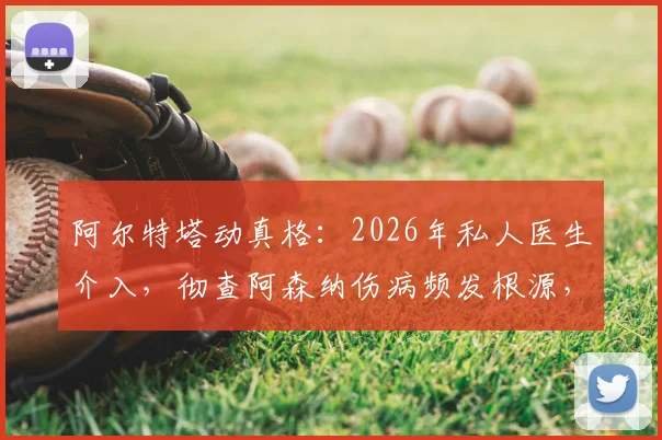 阿尔特塔动真格：2026年私人医生介入，彻查阿森纳伤病频发根源，对比英超各队医疗体系差异