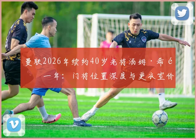曼联2026年续约40岁老将汤姆·希顿一年：门将位置深度与更衣室价值的双重考量